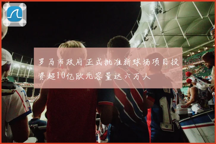 罗马市政府正式批准新球场项目投资超10亿欧元容量达六万人