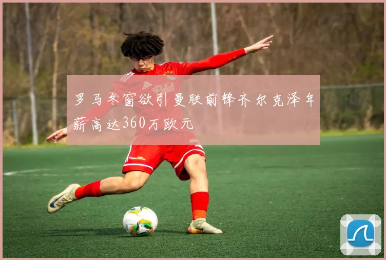 罗马冬窗欲引曼联前锋齐尔克泽年薪高达360万欧元