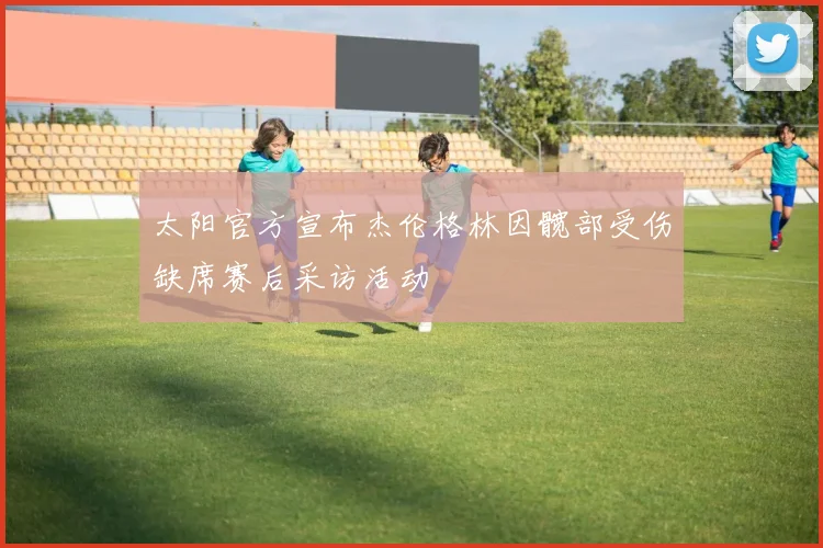 太阳官方宣布杰伦格林因髋部受伤缺席赛后采访活动