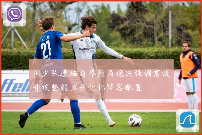 国少队遭缅甸零封马德兴强调需提升攻坚能力并优化阵容配置