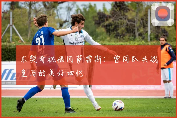 东契奇祝福冈萨雷斯：曾同队共战皇马的美好回忆
