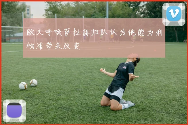欧文呼唤萨拉赫归队认为他能为利物浦带来改变