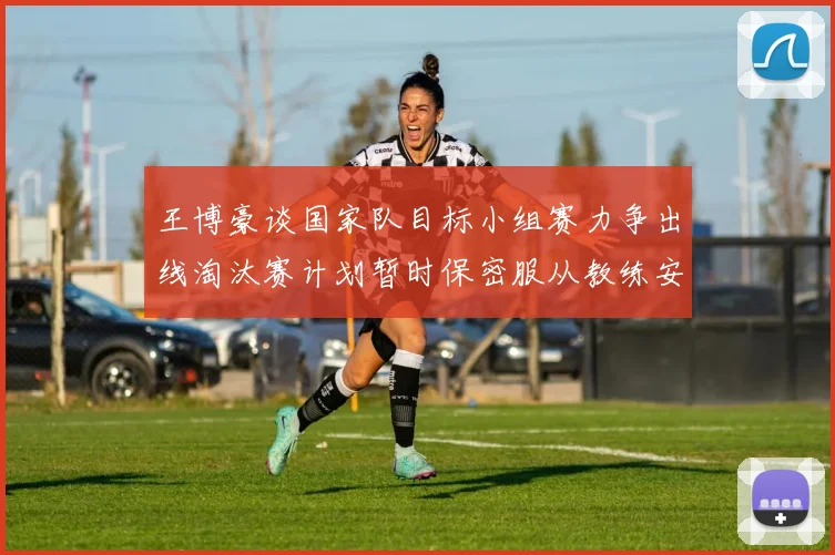 王博豪谈国家队目标小组赛力争出线淘汰赛计划暂时保密服从教练安排