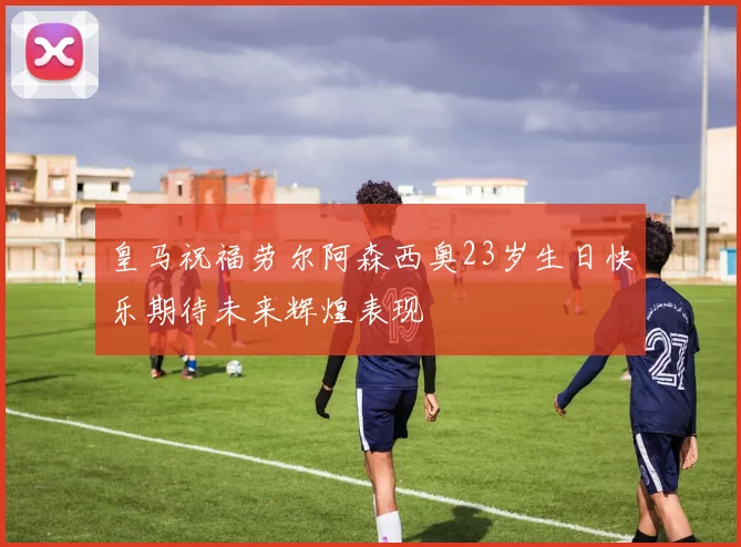 皇马祝福劳尔阿森西奥23岁生日快乐期待未来辉煌表现