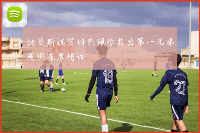 拉莫斯祝贺姆巴佩称其为第一兄弟展现深厚情谊