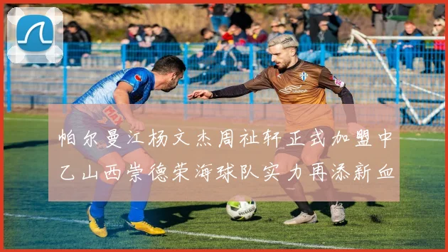 帕尔曼江杨文杰周祉轩正式加盟中乙山西崇德荣海球队实力再添新血