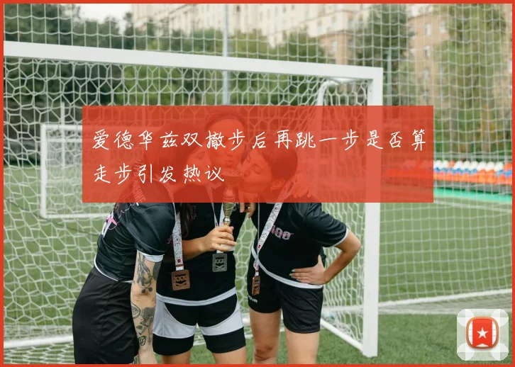 爱德华兹双撤步后再跳一步是否算走步引发热议