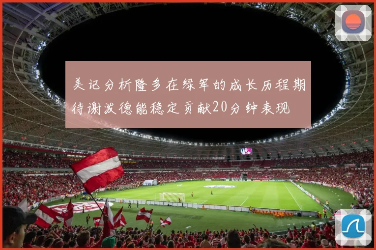 美记分析隆多在绿军的成长历程期待谢泼德能稳定贡献20分钟表现