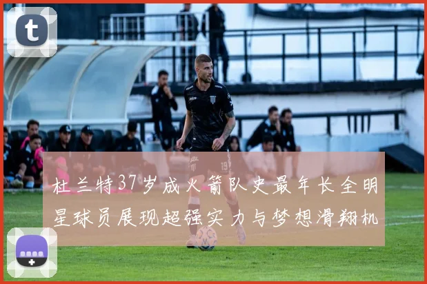 杜兰特37岁成火箭队史最年长全明星球员展现超强实力与梦想滑翔机般飞翔