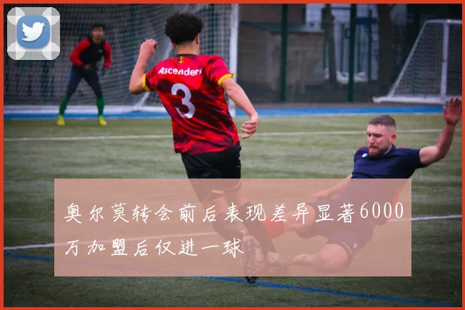 奥尔莫转会前后表现差异显著6000万加盟后仅进一球
