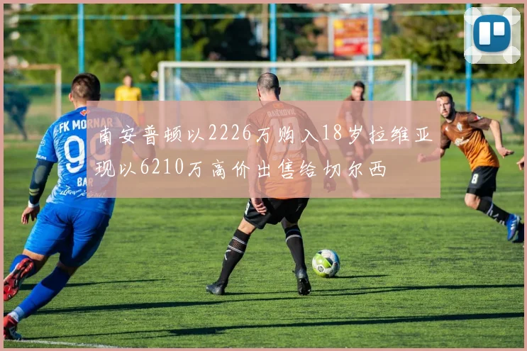 南安普顿以2226万购入18岁拉维亚现以6210万高价出售给切尔西