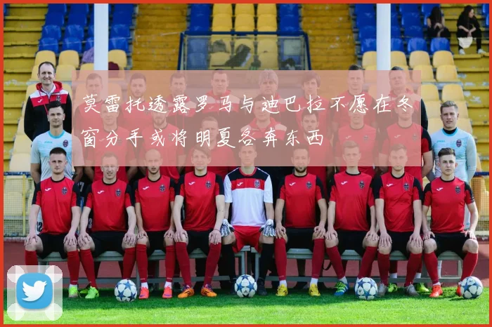 莫雷托透露罗马与迪巴拉不愿在冬窗分手或将明夏各奔东西